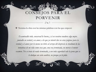 CONSEJOS PARA EL
               PORVENIR

 Termina la obra con las mismas palabras con las que empezó:


   Examinadlo todo, conservad lo bueno, y si en vosotros madura algo mejor,
  juntadlo en verdad y en amor, a lo que yo intenté dar en estas páginas para la
verdad y el amor; por lo menos no tiréis al arroyo del desprecio la totalidad de las
  tentativas de mi vida como cosa que, una vez terminada, no merece el menor
examen. No se trata de nada terminado, y con toda seguridad vale la pena que se
                le dedique un serio análisis, no porque yo lo pida.
 