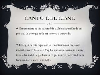 CANTO DEL CISNE
 Generalmente se usa para referir la última actuación de una
persona, un acto que suele ser heroico o destacado.



 El origen de esta expresión lo encontramos en poetas de
renombre como Marcial o Virgilio, que aseguraban que el cisne
tenía la habilidad de predecir su propia muerte y acercándose la
hora, emitían el canto más bello.
 