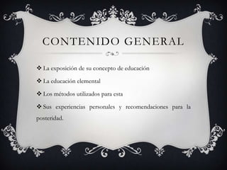 CONTENIDO GENERAL

 La exposición de su concepto de educación

 La educación elemental

 Los métodos utilizados para esta

 Sus experiencias personales y recomendaciones para la
posteridad.
 