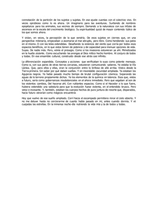 connotación de la partición de los sujetos y sujetas. En ese ajuste cuentas con el colectivo vivo. En
veces oprobioso como lo es ahora. Un imaginario para las aventuras. Surtiendo de nombres
epopéyicos para los animales, sus vecinos de siempre. Domando a la naturaleza con sus ínfulas de
ascensos en la escala del crecimiento biológico. Su espiritualidad quizá de mayor contenido lúdico de
los que somos ahora.
Y vivían, en veces, la percepción de lo que vendría. De esos sujetos en ciernes que, en una
perspectiva milenaria, empezaban a asomarse al mar abrupto, pero libre. Como hendiendo sus palos
en el mismo. O con las telas extendidas. Desafiando la violencia del viento que corría por todos esos
espacios benéficos, en lo que estos tienen de potencia y de capacidad para insinuar opciones de vida.
Suyas. De nadie más. Pero, volvía el presagio. Como si los invasores estuvieran ya ahí. Mimetizados
en la huella ululante. Como escuchando las arengas al Dios mítico hecho hombre. Al conjuro de todos
y todas. En ese ensamble cultural, construido desde ese atrás casi infinito.
La diferenciación expandida. Conceptos y acciones que verificaban lo suyo como potente mensaje.
Como si, con sus pares de otras tierras cercanas, estuvieran comunicando saberes. Ya estaba la Vía
Láctea. Que, para ellos y ellas, eran la conjunción entre lo brilloso de allá arriba. Vistos desde la
Tierra primera. Sin saber por qué daban vueltas. Y en insondable oscuridad ampliada. Ya estaban los
Agujeros negros. Ya había pasado mucho tiempo de brutal configuración cósmica. Separando las
aguas de lo terreno propiamente dichos. Ya los elementos de la química en latencia. Esos que, vistos
a futuro, sería como gobernanzas insubstanciales en el ahora inmediato. Pero que vagaban al son de
los violentos cambios, Del hacerse ahí. Con rutilantes espacios. Como si el Hacedor o lo que fuere,
hubiera extendido una sabiduría para que la evolución fuese violenta, en el entendido brusco. Pero
veloz e incesante. Y, también, estaban los cuerpos hechos de pura juntura de resorte que, disparados,
hacia futuro obrarían como mágicos encuentros
Hoy que vuelvo de ese sueño ampliado. Corrí hacia el escampado permitiera mirar el cielo abierto. Y
no me detuve hasta no cerciorarme de cuanto había pasado en mí, antes cuando dormía. Y vii
cuajadas las estrellas. En la inmensa noche-día nutriendo la vida mía y la de todos y todas.
 