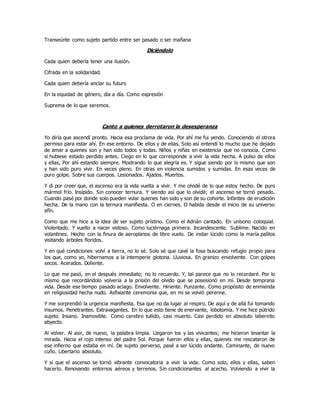 Transeúnte como sujeto partido entre ser pasado o ser mañana
Diciéndolo
Cada quien debería tener una ilusión.
Cifrada en la solidaridad.
Cada quien debería anclar su futuro
En la equidad de género, día a día. Como expresión
Suprema de lo que seremos.
Canto a quienes derrotaron la desesperanza
Yo diría que ascendí pronto. Hacia esa proclama de vida. Por ahí me fui yendo. Conociendo el otrora
permiso para estar ahí. En ese entorno. De ellos y de ellas. Solo así entendí lo mucho que he dejado
de amar a quienes son y han sido todos y todas. Niños y niñas en existencia que no conocía. Como
si hubiese estado perdido antes. Ciego en lo que corresponde a vivir la vida hecha. A pulso de ellos
y ellas, Por ahí estando siempre. Mostrando lo que alegría es. Y sigue siendo por lo mismo que son
y han sido puro vivir. En veces pleno. En otras en violencia sumidos y sumidas. En esas veces de
puro golpe. Sobre sus cuerpos. Lesionados. Ajados. Muertos.
Y di por creer que, el ascenso era la vida vuelta a vivir. Y me olvidé de lo que estoy hecho. De puro
mármol frío. Insípido. Sin conocer ternura. Y siendo así que lo olvidé; el ascenso se tornó pesado.
Cuando pasé por donde solo pueden volar quienes han sido y son de su cohorte. Infantes de erudición
hecha. De la mano con la ternura manifiesta. O en ciernes. O habida desde el inicio de su universo
afín.
Como que me hice a la idea de ser sujeto prístino. Como el Adrián cantado. En unísono coloquial.
Violentado. Y vuelto a nacer vistoso. Como luciérnaga primera. Incandescente. Sublime. Nacido en
volantines. Hecho con la finura de aeroplanos de libre vuelo. De instar lúcido como la maría palitos
visitando árboles floridos.
Y en qué condiciones volví a tierra, no lo sé. Solo sé que cavé la fosa buscando refugio propio para
los que, como yo, hibernamos a la intemperie glotona. Lluviosa. En granizo envolvente. Con golpes
secos. Acerados. Doliente.
Lo que me pasó, en el después inmediato; no lo recuerdo. Y, tal parece que no lo recordaré. Por lo
mismo que recordándolo volvería a la prisión del olvido que se posesionó en mí. Desde temprana
vida. Desde ese tiempo pasado aciago. Envolvente. Hiriente. Punzante. Como propósito de enmienda
en religiosidad hecha nudo. Asfixiante ceremonia que, en mi se volvió perenne.
Y me sorprendió la urgencia manifiesta. Esa que no da lugar al respiro. De aquí y de allá fui tomando
insumos. Penetrantes. Extravagantes. En lo que esto tiene de enervante, lobotomía. Y me hice pútrido
sujeto. Insano. Inamovible. Como cerebro tullido, casi muerto. Casi perdido en absoluto laberinto
abyecto.
Al volver. Al asir, de nuevo, la palabra limpia. Llegaron los y las vivicantes; me hicieron levantar la
mirada. Hacia el rojo intenso del padre Sol. Porque fueron ellos y ellas, quienes me rescataron de
ese infierno que estaba en mí. De sujeto perverso, pasé a ser lúcido andante. Caminante, de nuevo
cuño. Libertario absoluto.
Y sí que el ascenso se tornó vibrante convocatoria a vivir la vida. Como solo, ellos y ellas, saben
hacerlo. Renovando entornos aéreos y terrenos. Sin condicionantes al acecho. Volviendo a vivir la
 