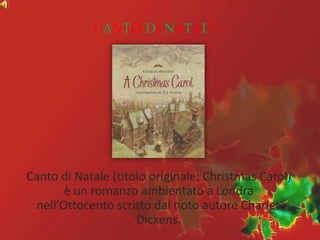 CANTO DI NATALE
Canto di Natale (titolo originale: Christmas Carol)
è un romanzo ambientato a Londra
nell’Ottocento scritto dal noto autore Charles
Dickens.
 