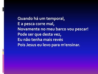 Quando há um temporal,
E a pesca corre mal,
Novamente no meu barco vou pescar!
Pode ser que desta vez,
Eu não tenha mais revés
Pois Jesus eu levo para m'ensinar.
 
