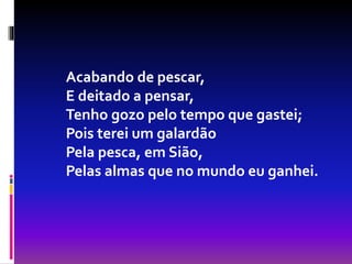 Acabando de pescar,
E deitado a pensar,
Tenho gozo pelo tempo que gastei;
Pois terei um galardão
Pela pesca, em Sião,
Pelas almas que no mundo eu ganhei.
 