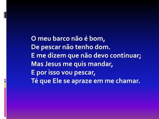 O meu barco não é bom,
De pescar não tenho dom.
E me dizem que não devo continuar;
Mas Jesus me quis mandar,
E por isso vou pescar,
Té que Ele se apraze em me chamar.
 