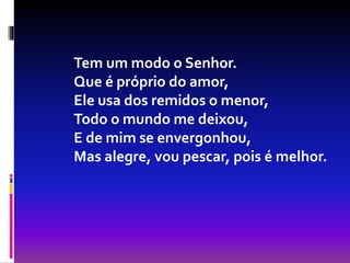 Tem um modo o Senhor.
Que é próprio do amor,
Ele usa dos remidos o menor,
Todo o mundo me deixou,
E de mim se envergonhou,
Mas alegre, vou pescar, pois é melhor.
 