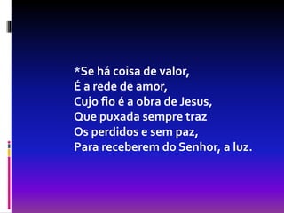 *Se há coisa de valor,
É a rede de amor,
Cujo fio é a obra de Jesus,
Que puxada sempre traz
Os perdidos e sem paz,
Para receberem do Senhor, a luz.
 