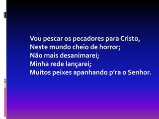 Vou pescar os pecadores para Cristo,
Neste mundo cheio de horror;
Não mais desanimarei;
Minha rede lançarei;
Muitos peixes apanhando p’ra o Senhor.
 