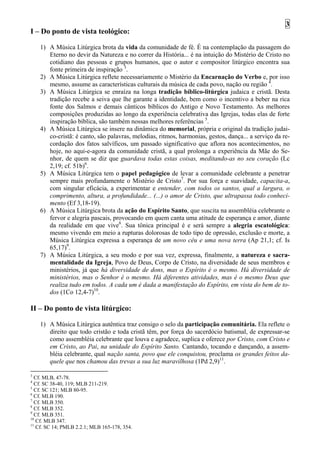 3
I – Do ponto de vista teológico:

    1) A Música Litúrgica brota da vida da comunidade de fé. É na contemplação da passagem do
       Eterno no devir da Natureza e no correr da História... é na intuição do Mistério de Cristo no
       cotidiano das pessoas e grupos humanos, que o autor e compositor litúrgico encontra sua
       fonte primeira de inspiração 3.
    2) A Música Litúrgica reflete necessariamente o Mistério da Encarnação do Verbo e, por isso
       mesmo, assume as características culturais da música de cada povo, nação ou região 4.
    3) A Música Litúrgica se enraíza na longa tradição bíblico-litúrgica judaica e cristã. Desta
       tradição recebe a seiva que lhe garante a identidade, bem como o incentivo a beber na rica
       fonte dos Salmos e demais cânticos bíblicos do Antigo e Novo Testamento. As melhores
       composições produzidas ao longo da experiência celebrativa das Igrejas, todas elas de forte
       inspiração bíblica, são também nossas melhores referências 5.
    4) A Música Litúrgica se insere na dinâmica do memorial, própria e original da tradição judai-
       co-cristã: é canto, são palavras, melodias, ritmos, harmonias, gestos, dança... a serviço da re-
       cordação dos fatos salvíficos, um passado significativo que aflora nos acontecimentos, no
       hoje, no aqui-e-agora da comunidade cristã, a qual prolonga a experiência da Mãe do Se-
       nhor, de quem se diz que guardava todas estas coisas, meditando-as no seu coração (Lc
       2,19; cf. 51b)6.
    5) A Música Litúrgica tem o papel pedagógico de levar a comunidade celebrante a penetrar
       sempre mais profundamente o Mistério de Cristo7. Por sua força e suavidade, capacita-a,
       com singular eficácia, a experimentar e entender, com todos os santos, qual a largura, o
       comprimento, altura, a profundidade... (...) o amor de Cristo, que ultrapassa todo conheci-
       mento (Ef 3,18-19).
    6) A Música Litúrgica brota da ação do Espírito Santo, que suscita na assembléia celebrante o
       fervor e alegria pascais, provocando em quem canta uma atitude de esperança e amor, diante
       da realidade em que vive8. Sua tônica principal é e será sempre a alegria escatológica:
       mesmo vivendo em meio a rupturas dolorosas de todo tipo de opressão, exclusão e morte, a
       Música Litúrgica expressa a esperança de um novo céu e uma nova terra (Ap 21,1; cf. Is
       65,17)9.
    7) A Música Litúrgica, a seu modo e por sua vez, expressa, finalmente, a natureza e sacra-
       mentalidade da Igreja, Povo de Deus, Corpo de Cristo, na diversidade de seus membros e
       ministérios, já que há diversidade de dons, mas o Espírito é o mesmo. Há diversidade de
       ministérios, mas o Senhor é o mesmo. Há diferentes atividades, mas é o mesmo Deus que
       realiza tudo em todos. A cada um é dada a manifestação do Espírito, em vista do bem de to-
       dos (1Co 12,4-7)10.

II – Do ponto de vista litúrgico:

    1) A Música Litúrgica autêntica traz consigo o selo da participação comunitária. Ela reflete o
       direito que todo cristão e toda cristã têm, por força do sacerdócio batismal, de expressar-se
       como assembléia celebrante que louva e agradece, suplica e oferece por Cristo, com Cristo e
       em Cristo, ao Pai, na unidade do Espírito Santo. Cantando, tocando e dançando, a assem-
       bléia celebrante, qual nação santa, povo que ele conquistou, proclama os grandes feitos da-
       quele que nos chamou das trevas a sua luz maravilhosa (1Pd 2,9)11.

3
  Cf. MLB, 47-78.
4
  Cf. SC 38-40, 119; MLB 211-219.
5
  Cf. SC 121; MLB 80-95.
6
  Cf. MLB 190.
7
  Cf. MLB 350.
8
  Cf. MLB 352.
9
  Cf. MLB 351.
10
   Cf. MLB 347.
11
   Cf. SC 14; PMLB 2.2.1; MLB 165-178, 354.
 