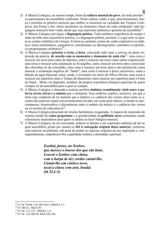 5
     2) A Música Litúrgica, ao mesmo tempo, brota da cultura musical do povo, de onde provêm
        os participantes da assembléia celebrante. Nesta cultura, então, é que, prioritariamente, bus-
        ca e encontra os gêneros musicais que melhor se encaixem na variedade dos Tempos Litúr-
        gicos, das Festas e dos vários momentos ou elementos rituais de cada celebração: toda lin-
        guagem musical é bem vinda, desde que seja expressão autêntica e genuína da assembléia19.
     3) A Música Litúrgica privilegia a linguagem poética. Toda autêntica experiência de oração é
        antes de tudo uma experiência poética, e a linguagem poética, portanto, é a que mais se ajus-
        ta ao caráter simbólico da Liturgia. Evitem-se, portanto, textos de cunho explicativo ou didá-
        tico, textos doutrinários, catequéticos, moralizantes ou ideologizantes, estranhos à experiên-
        cia propriamente celebrativa20.
     4) A Música Litúrgica prioriza o texto, a letra, colocando tudo mais a serviço da plena ex-
        pressão da palavra, de acordo com os momentos e elementos de cada rito21: uma coisa é
        musicar um texto para canto de abertura, outra é musicar um texto como salmo responsorial;
        uma coisa é musicar uma aclamação ao Evangelho, outra, musicar um texto para a procissão
        das oferendas ou da comunhão; uma coisa é musicar um texto para o ato penitencial, outra
        musicar a aclamação angélica do “Santo”; uma coisa é musicar a prece eucarística, outra a
        bênção da água batismal, outra, ainda, o invitatório no início do Ofício Divino; uma coisa é
        musicar um repertório para o Tempo da Quaresma, outra musicar um repertório para a Festa
        do Natal... Muito vai depender, também, da própria experiência litúrgico-espiritual de quem
        compõe ou da assembléia para a qual se compõe.
     5) A Música Litúrgica é chamada a realizar perfeita simbiose (combinação vital) entre a pa-
        lavra (texto, letra) e a música que a interpreta. Esta simbiose implica, inclusive, em que o
        texto seja composto de tal maneira que a métrica e a cadência dos versos, bem como os a-
        centos das palavras sejam convenientemente levados em conta pela música, evitando-se des-
        compassos, desencontros e dissonâncias entre o embalo da música e a cadência dos versos
        ou os acentos de cada palavra22.
     6) A Música Litúrgica prescinde de tensões harmônicas exageradas. A riqueza de expressão do
        sistema modal do canto gregoriano e a grandiosidade da polifonia sacra continuam sendo
        referenciais inspiradores para quem se dedica ao fazer litúrgico-musical.
     7) A Música Litúrgica, ao ser executada, embora se destine a ser expressão autêntica de tal ou
        qual assembléia, prima por manter-se fiel à concepção original do(a) autor(a), conforme
        está expressa na partitura, sob pena de perder as riquezas originais da sua inspiração e, con-
        seqüentemente, empobrecer-lhe a qualidade estética e densidade espiritual.


                        Exultai, justos, no Senhor,
                        que merece o louvor dos que são bons.
                        Louvai o Senhor com cítara,
                        com a harpa de dez cordas cantai-lhe.
                        Cantai-lhe um cântico novo,
                        tocai a cítara com arte, bradai.
                        (Sl 33,1-3)




19
   Cf. SC 39-40, 119; MS 54-61; PMLB 2.1.5.
20
   Cf. MS 61; MLB 191.
21
   Cf. SC 112, 121; PMLB 2.1.4.
22
   Cf. SC 116; MS 50; MLB 345-346.
 