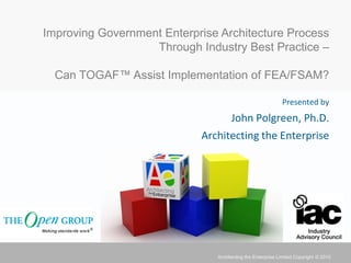 Improving Government Enterprise Architecture Process
                   Through Industry Best Practice –

  Can TOGAF™ Assist Implementation of FEA/FSAM?

                                                            Presented by
                                     John Polgreen, Ph.D.
                            Architecting the Enterprise




                               Architecting the Enterprise Limited Copyright © 2010
 