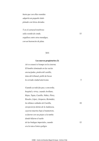 hasta que con ellas reunidas
adquiría un pequeño título
pintado con letras doradas.


Y en el carnaval tenebroso
salía vestido de conde,                                                15
orgulloso entre otros mendigos,
con un bastoncito de plata.




                                 XVI


                 Los nuevos propietarios (3)
   Así se estancó el tiempo en la cisterna.
   El hombre dominado en las vacías
   encrucijadas, piedra del castillo,
   tinta del tribunal, pobló de bocas
   la cerrada ciudad americana.                                         5


   Cuando ya todo fue paz y concordia,
   hospital y virrey, cuando Avellano,
   Rojas, Tapia, Castillo, Núñez, Pérez,
   Rosales, López, Jorquera, Bermúdez,
   los últimos soldados de Castilla,                                   10
   envejecieron detrás de la Audiencia,
   cayeron muertos bajo el mamotreto,
   se fueron con sus piojos a la tumba
   donde hilaron el sueño
   de las bodegas imperiales, cuando                                   15
   era la rata el único peligro




           CEME - Centro de Estudios Miguel Enríquez - Archivo Chile
 