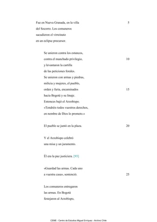Fue en Nueva Granada, en la villa                                       5
del Socorro. Los comuneros
sacudieron el virreinato
en un eclipse precursor.


      Se unieron contra los estancos,
      contra el manchado privilegio,                                   10
      y levantaron la cartilla
      de las peticiones forales.
      Se unieron con armas y piedras,
      milicia y mujeres, el pueblo,
      orden y furia, encaminados                                       15
      hacia Bogotá y su linaje.
      Entonces bajó el Arzobispo.
      «Tendréis todos vuestros derechos,
      en nombre de Dios lo prometo.»


      El pueblo se juntó en la plaza.                                  20


      Y el Arzobispo celebró
      una misa y un juramento.


      Él era la paz justiciera. [93]


      «Guardad las armas. Cada uno
      a vuestra casa», sentenció.                                      25


      Los comuneros entregaron
      las armas. En Bogotá
      festejaron al Arzobispo,




           CEME - Centro de Estudios Miguel Enríquez - Archivo Chile
 