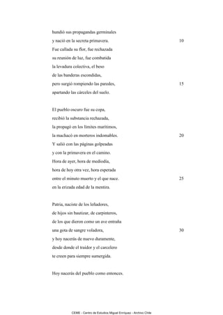 hundió sus propagandas germinales
y nació en la secreta primavera.                                       10
Fue callada su flor, fue rechazada
su reunión de luz, fue combatida
la levadura colectiva, el beso
de las banderas escondidas,
pero surgió rompiendo las paredes,                                     15
apartando las cárceles del suelo.


El pueblo oscuro fue su copa,
recibió la substancia rechazada,
la propagó en los límites marítimos,
la machacó en morteros indomables.                                     20
Y salió con las páginas golpeadas
y con la primavera en el camino.
Hora de ayer, hora de mediodía,
hora de hoy otra vez, hora esperada
entre el minuto muerto y el que nace.                                  25
en la erizada edad de la mentira.


Patria, naciste de los leñadores,
de hijos sin bautizar, de carpinteros,
de los que dieron como un ave entraña
una gota de sangre voladora,                                           30
y hoy nacerás de nuevo duramente,
desde donde el traidor y el carcelero
te creen para siempre sumergida.


Hoy nacerás del pueblo como entonces.




           CEME - Centro de Estudios Miguel Enríquez - Archivo Chile
 