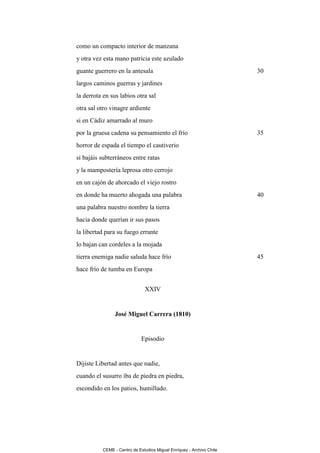 como un compacto interior de manzana
y otra vez esta mano patricia este azulado
guante guerrero en la antesala                                        30
largos caminos guerras y jardines
la derrota en sus labios otra sal
otra sal otro vinagre ardiente
si en Cádiz amarrado al muro
por la gruesa cadena su pensamiento el frío                           35
horror de espada el tiempo el cautiverio
si bajáis subterráneos entre ratas
y la mampostería leprosa otro cerrojo
en un cajón de ahorcado el viejo rostro
en donde ha muerto ahogada una palabra                                40
una palabra nuestro nombre la tierra
hacia donde querían ir sus pasos
la libertad para su fuego errante
lo bajan can cordeles a la mojada
tierra enemiga nadie saluda hace frío                                 45
hace frío de tumba en Europa


                              XXIV


                José Miguel Carrera (1810)


                             Episodio


Dijiste Libertad antes que nadie,
cuando el susurro iba de piedra en piedra,
escondido en los patios, humillado.




          CEME - Centro de Estudios Miguel Enríquez - Archivo Chile
 