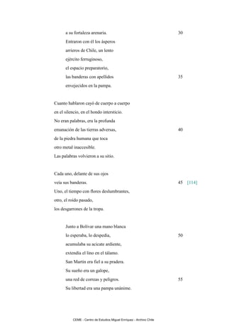 a su fortaleza arenaria.                                        30
      Entraron con él los ásperos
      arrieros de Chile, un lento
      ejército ferruginoso,
      el espacio preparatorio,
      las banderas con apellidos                                      35
      envejecidos en la pampa.


Cuanto hablaron cayó de cuerpo a cuerpo
en el silencio, en el hondo intersticio.
No eran palabras, era la profunda
emanación de las tierras adversas,                                    40
de la piedra humana que toca
otro metal inaccesible.
Las palabras volvieron a su sitio.


Cada uno, delante de sus ojos
veía sus banderas.                                                    45 [114]
Uno, el tiempo con flores deslumbrantes,
otro, el roído pasado,
los desgarrones de la tropa.


      Junto a Bolívar una mano blanca
      lo esperaba, lo despedía,                                       50
      acumulaba su acicate ardiente,
      extendía el lino en el tálamo.
      San Martín era fiel a su pradera.
      Su sueño era un galope,
      una red de correas y peligros.                                  55
      Su libertad era una pampa unánime.




          CEME - Centro de Estudios Miguel Enríquez - Archivo Chile
 
