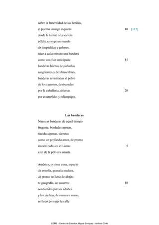 sobre la fraternidad de las heridas,
el pueblo insurge inquieto                                             10   [115]
desde la latitud a la secreta
célula, emerge un mundo
de despedidas y galopes,
nace a cada minuto una bandera
como una flor anticipada:                                              15
banderas hechas de pañuelos
sangrientos y de libros libres,
banderas arrastradas al polvo
de los caminos, destrozadas
por la caballería, abiertas                                            20
por estampidos y relámpagos.




                         Las banderas
Nuestras banderas de aquel tiempo
fragante, bordadas apenas,
nacidas apenas, secretas
como un profundo amor, de pronto
encarnizadas en el viento                                               5
azul de la pólvora amada.


América, extensa cuna, espacio
de estrella, granada madura,
de pronto se llenó de abejas
tu geografía, de susurros                                              10
conducidos por los adobes
y las piedras, de mano en mano,
se llenó de trajes la calle




           CEME - Centro de Estudios Miguel Enríquez - Archivo Chile
 