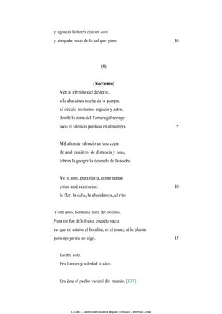 y agoniza la tierra con un seco
y ahogado ruido de la sal que gime.                                   10




                               (8)


                         (Nocturno)
   Ven al circuito del desierto,
   a la alta aérea noche de la pampa,
   al circulo nocturno, espacio y astro,
   donde la zona del Tamarugal recoge
   todo el silencio perdido en el tiempo.                             5


   Mil años de silencio en una copa
   de azul calcáreo, de distancia y luna,
   labran la geografía desnuda de la noche.


   Yo te amo, pura tierra, como tantas
   cosas amé contrarias:                                              10
   la flor, la calle, la abundancia, el rito.


Yo te amo, hermana pura del océano.
Para mí fue difícil esta escuela vacía
en que no estaba el hombre, ni el muro, ni la planta
para apoyarme en algo.                                                15


   Estaba solo.
   Era llanura y soledad la vida.


   Era éste el pecho varonil del mundo. [135]




          CEME - Centro de Estudios Miguel Enríquez - Archivo Chile
 