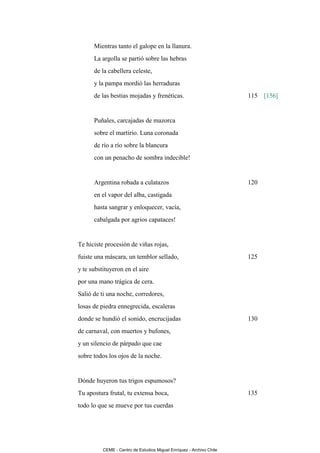 Mientras tanto el galope en la llanura.
      La argolla se partió sobre las hebras
      de la cabellera celeste,
      y la pampa mordió las herraduras
      de las bestias mojadas y frenéticas.                            115 [156]


      Puñales, carcajadas de mazorca
      sobre el martirio. Luna coronada
      de río a río sobre la blancura
      con un penacho de sombra indecible!


      Argentina robada a culatazos                                    120
      en el vapor del alba, castigada
      hasta sangrar y enloquecer, vacía,
      cabalgada por agrios capataces!


Te hiciste procesión de viñas rojas,
fuiste una máscara, un temblor sellado,                               125
y te substituyeron en el aire
por una mano trágica de cera.
Salió de ti una noche, corredores,
losas de piedra ennegrecida, escaleras
donde se hundió el sonido, encrucijadas                               130
de carnaval, con muertos y bufones,
y un silencio de párpado que cae
sobre todos los ojos de la noche.


Dónde huyeron tus trigos espumosos?
Tu apostura frutal, tu extensa boca,                                  135
todo lo que se mueve por tus cuerdas




          CEME - Centro de Estudios Miguel Enríquez - Archivo Chile
 