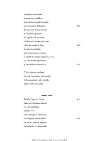 campesinos asesinados
se pudren en las aldeas
que Martínez manda incendiar
con ordenanzas de higiene.                                            400
De nuevo en Palacio retorna
a sus jarabes, y recibe
las rápidas felicitaciones
del Embajador norteamericano.
«Está asegurada -le dice-                                             405
la cultura occidental,
el cristianismo de occidente
y además los buenos negocios, [163]
las concesiones de bananas
y los controles aduaneros.»                                           410


Y beben juntos una larga
copa de champagne, mientras cae
la lluvia caliente en las pútridas
agrupaciones del osario.




                        Las satrapías
Trujillo, Somoza, Carías,                                             415
hasta hoy, hasta este amargo
mes de septiembre
del año 1948,
con Moriñigo (o Natalicio)
en Paraguay, hienas voraces                                           420
de nuestra historia, roedores
de las banderas conquistadas




          CEME - Centro de Estudios Miguel Enríquez - Archivo Chile
 