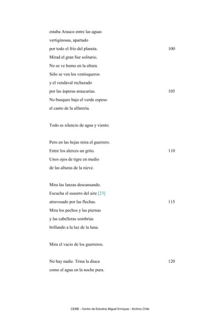 estaba Arauco entre las aguas
vertiginosas, apartado
por todo el frío del planeta.                                            100
Mirad el gran Sur solitario.
No se ve humo en la altura.
Sólo se ven los ventisqueros
y el vendaval rechazado
por las ásperas araucarias.                                              105
No busques bajo el verde espeso
el canto de la alfarería.


Todo es silencio de agua y viento.


Pero en las hojas mira el guerrero.
Entre los alerces un grito.                                              110
Unos ojos de tigre en medio
de las alturas de la nieve.


Mira las lanzas descansando.
Escucha el susurro del aire [23]
atravesado por las flechas.                                              115
Mira los pechos y las piernas
y las cabelleras sombrías
brillando a la luz de la luna.


Mira el vacío de los guerreros.


No hay nadie. Trina la diuca                                             120
como el agua en la noche pura.




             CEME - Centro de Estudios Miguel Enríquez - Archivo Chile
 