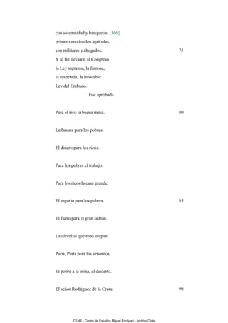 con solemnidad y banquetes, [166]
primero en círculos agrícolas,
con militares y abogados.                                             75
Y al fin llevaron al Congreso
la Ley suprema, la famosa,
la respetada, la intocable
Ley del Embudo.
                    Fue aprobada.


Para el rico la buena mesa.                                           80


La basura para los pobres.


El dinero para los ricos.


Para los pobres el trabajo.


Para los ricos la casa grande.


El tugurio para los pobres.                                           85


El fuero para el gran ladrón.


La cárcel al que roba un pan.


París, París para los señoritos.


El pobre a la mina, al desierto.


El señor Rodríguez de la Crota                                        90




          CEME - Centro de Estudios Miguel Enríquez - Archivo Chile
 