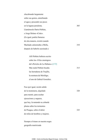 elucubrando largamente
sobre sus gestos, enturbiando
el agua y pescando sus peces
en la laguna purulenta.                                              305
Llamémoslo Darío Poblete,
o Jorge Delano «Coke».
(Es igual, podría llamarse
de otra manera, existió cuando
Machado calumniaba a Mella,                                          310
después de haberlo asesinado.)


      Allí Poblete hubiera escrito
      sobre las «Viles enemigos»
      del «Pericles de La Habana.» [172]
      Más tarde Poblete besaba                                       315
      las herraduras de Trujillo,
      la montura de Moriñigo,
      el ano de Gabriel González.


Fue ayer igual, recién salido
de la montonera, alquilado                                           320
para mentir, para ocultar
ejecuciones y saqueos,
que hoy, levantando su cobarde
pluma sobre los tormentos
de Pisagua, sobre el dolor                                           325
de miles de hombres y mujeres.


Siempre el tirano en nuestra negra
geografía martirizada




         CEME - Centro de Estudios Miguel Enríquez - Archivo Chile
 