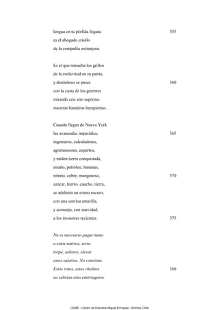 lengua en tu pérfida fogata:                                          355
es el abogado criollo
de la compañía extranjera.


Es el que remacha los grillos
de la esclavitud en su patria,
y desdeñoso se pasea                                                  360
con la casta de los gerentes
mirando con aire supremo
nuestras banderas harapientas.


Cuando llegan de Nueva York
las avanzadas imperiales,                                             365
ingenieros, calculadores,
agrimensores, expertos,
y miden tierra conquistada,
estaño, petróleo, bananas,
nitrato, cobre, manganeso,                                            370
azúcar, hierro, caucho, tierra,
se adelanta un enano oscuro,
con una sonrisa amarilla,
y aconseja, con suavidad,
a los invasores recientes:                                            375


No es necesario pagar tanto
a estos nativos, sería
torpe, señores, elevar
estos salarios. No conviene.
Estos rotos, estos cholitos                                           380
no sabrían sino embriagarse




          CEME - Centro de Estudios Miguel Enríquez - Archivo Chile
 
