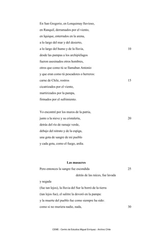 En San Gregorio, en Lonquimay lluvioso,
en Ranquil, derramados por el viento,
en Iquique, enterrados en la arena,
a lo largo del mar y del desierto,
a lo largo del humo y de la lluvia,                                    10
desde las pampas a los archipiélagos
fueron asesinados otros hombres,
otros que como tú se llamaban Antonio
y que eran como tú pescadores o herreros:
carne de Chile, rostros                                                15
cicatrizados por el viento,
martirizados por la pampa,
firmados por el sufrimiento.


Yo encontré por los muros de la patria,
junto a la nieve y su cristalería,                                     20
detrás del río de ramaje verde,
debajo del nitrato y de la espiga,
una gota de sangre de mi pueblo
y cada gota, como el fuego, ardía.




                         Las masacres
Pero entonces la sangre fue escondida                                  25
                                 detrás de las raíces, fue lavada
y negada
(fue tan lejos), la lluvia del Sur la borró de la tierra
(tan lejos fue), el salitre la devoró en la pampa:
y la muerte del pueblo fue como siempre ha sido:
como si no muriera nadie, nada,                                        30




           CEME - Centro de Estudios Miguel Enríquez - Archivo Chile
 