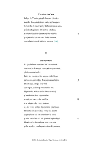 Varadero en Cuba
Fulgor de Varadero desde la costa eléctrica
cuando, despedazándose, recibe en la cadera
la Antilla, el mayor golpe de luciérnaga y agua,
el sinfín fulgurario del fósforo y la luna,
el intenso cadáver de la turquesa muerta:                              5
y el pescador oscuro saca de los metales
una cola erizada de violetas marinas. [208]




                               IX


                      Los dictadores
Ha quedado un olor entre los cañaverales:
una mezcla de sangre y cuerpo, un penetrante
pétalo nauseabundo.
Entre los cocoteros las tumbas están llenas
de huesos demolidos, de estertores callados.                           5
El delicado sátrapa conversa
con copas, cuellos y cordones de oro.
El pequeño palacio brilla como un reloj
y las rápidas risas enguantadas
atraviesan a veces los pasillos                                       10
y se reúnen a las voces muertas
y a las bocas azules, frescamente enterradas.
El llanto está escondido como una planta
cuya semilla cae sin cesar sobre el suelo
y hace crecer sin luz sus grandes hojas ciegas.                       15
El odio se ha formado escama a escama,
golpe a golpe, en el agua terrible del pantano,




          CEME - Centro de Estudios Miguel Enríquez - Archivo Chile
 