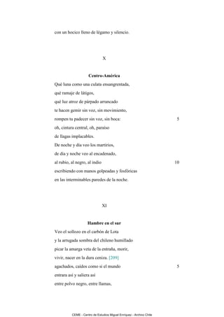 con un hocico lleno de légamo y silencio.




                               X


                     Centro-América
Qué luna como una culata ensangrentada,
qué ramaje de látigos,
qué luz atroz de párpado arrancado
te hacen gemir sin voz, sin movimiento,
rompen tu padecer sin voz, sin boca:                                   5
oh, cintura central, oh, paraíso
de llagas implacables.
De noche y día veo los martirios,
de día y noche veo al encadenado,
al rubio, al negro, al indio                                          10
escribiendo con manos golpeadas y fosfóricas
en las interminables paredes de la noche.




                               XI


                     Hambre en el sur
Veo el sollozo en el carbón de Lota
y la arrugada sombra del chileno humillado
picar la amarga veta de la entraña, morir,
vivir, nacer en la dura ceniza. [209]
agachados, caídos como si el mundo                                     5
entrara así y saliera así
entre polvo negro, entre llamas,




          CEME - Centro de Estudios Miguel Enríquez - Archivo Chile
 