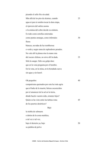 picando el sello frío sin edad.
Más allá de los pies de alcatraz, cuando                             25
agua ni pan ni sombra tocan la dura etapa,
el ejercicio del salitre asoma
o la estatua del cobre decide su estatura.
Es todo como estrellas enterradas
como puntas amargas, como infernales                                 30
flores
blancas, nevadas de luz temblorosa
o verde y negra rama de esplendores pesados.
No vale allí la pluma sino la mano rota
del oscuro chileno, no sirve allí la duda.                           35
Sólo la sangre. Sólo ese golpe duro
que en la vena pregunta por el hombre.
En la vena, en la mina, en la horadada cueva
sin agua y sin laurel.


Oh pequeños                                                          40
compatriotas quemados por esta luz más agria
que el baño de la muerte, héroes oscurecidos
por el amanecer de la sal en la tierra,
dónde hacéis vuestro nido, errantes hijos?
Quién os ha visto entre las hebras rotas                             45
de los puertos desérticos?
                                 Bajo
la niebla de salmuera
o detrás de la costa metálica,
o tal vez o tal vez,
bajo el desierto ya, bajo                                            50
su palabra de polvo




         CEME - Centro de Estudios Miguel Enríquez - Archivo Chile
 