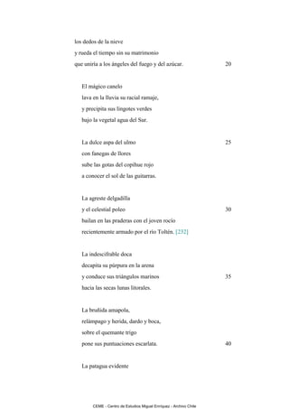 los dedos de la nieve
y rueda el tiempo sin su matrimonio
que uniría a los ángeles del fuego y del azúcar.                    20


   El mágico canelo
   lava en la lluvia su racial ramaje,
   y precipita sus lingotes verdes
   bajo la vegetal agua del Sur.


   La dulce aspa del ulmo                                           25
   con fanegas de llores
   sube las gotas del copihue rojo
   a conocer el sol de las guitarras.


   La agreste delgadilla
   y el celestial poleo                                             30
   bailan en las praderas con el joven rocío
   recientemente armado por el río Toltén. [232]


   La indescifrable doca
   decapita su púrpura en la arena
   y conduce sus triángulos marinos                                 35
   hacia las secas lunas litorales.


   La bruñida amapola,
   relámpago y herida, dardo y boca,
   sobre el quemante trigo
   pone sus puntuaciones escarlata.                                 40


   La patagua evidente




        CEME - Centro de Estudios Miguel Enríquez - Archivo Chile
 