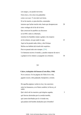 con sangre, y no puedo moverme.
Eran cinco, y los cinco me golpeaban
como a un saco. Y esto duró seis horas.
Si no he muerto, es para decirles, camaradas:
tenemos que luchar mucho más, hasta que desaparezcan                20
estos verdugos de la faz de la tierra.
Que conozcan los pueblos sus discursos
en la ONU sobre la «libertad»,
mientras los bandidos matan a golpes a las mujeres
en los sótanos, sin que nadie lo sepa.                              25
Aquí no ha pasado nada, dirán, y don Enrique
Molina nos hablará del triunfo del «espíritu».
Pero no pasará todo esto siempre. [254]
Un fantasma recorre el mundo, y pueden empezar de nuevo
a golpear en los sótanos: ya pagarán sus crímenes.                  30




                            XV


Calero, trabajador del banano (Costa Rica, 1940)
No te conozco. En las páginas de Fallas leí tu vida,
gigante oscuro, niño golpeado, harapiento y errante.


De aquellas páginas vuelan tu risa y las canciones
entre los bananeros, en el barro sombrío, la lluvia y el
sudor.
Qué vida la de los nuestros, qué alegrías segadas,                   5
qué fuerzas destruidas por la comida innoble,
qué cantos derribados por la vivienda rota,
qué poderes del hombre deshechos por el hombre!




        CEME - Centro de Estudios Miguel Enríquez - Archivo Chile
 