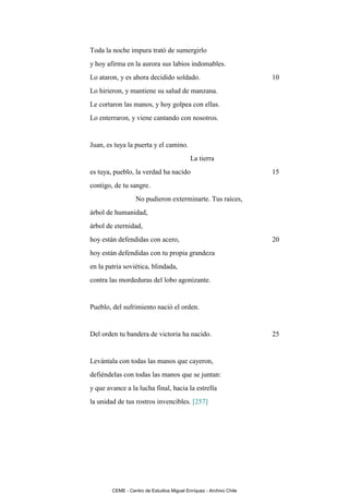 Toda la noche impura trató de sumergirlo
y hoy afirma en la aurora sus labios indomables.
Lo ataron, y es ahora decidido soldado.                             10
Lo hirieron, y mantiene su salud de manzana.
Le cortaron las manos, y hoy golpea con ellas.
Lo enterraron, y viene cantando con nosotros.


Juan, es tuya la puerta y el camino.
                                           La tierra
es tuya, pueblo, la verdad ha nacido                                15
contigo, de tu sangre.
                  No pudieron exterminarte. Tus raíces,
árbol de humanidad,
árbol de eternidad,
hoy están defendidas con acero,                                     20
hoy están defendidas con tu propia grandeza
en la patria soviética, blindada,
contra las mordeduras del lobo agonizante.


Pueblo, del sufrimiento nació el orden.


Del orden tu bandera de victoria ha nacido.                         25


Levántala con todas las manos que cayeron,
defiéndelas con todas las manos que se juntan:
y que avance a la lucha final, hacia la estrella
la unidad de tus rostros invencibles. [257]




        CEME - Centro de Estudios Miguel Enríquez - Archivo Chile
 