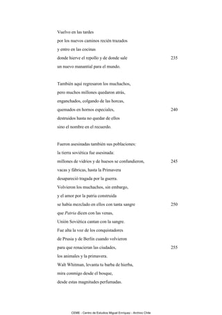 Vuelvo en las tardes
por los nuevos caminos recién trazados
y entro en las cocinas
donde hierve el repollo y de donde sale                             235
un nuevo manantial para el mundo.


También aquí regresaron los muchachos,
pero muchos millones quedaron atrás,
enganchados, colgando de las horcas,
quemados en hornos especiales,                                      240
destruidos hasta no quedar de ellos
sino el nombre en el recuerdo.


Fueron asesinadas también sus poblaciones:
la tierra soviética fue asesinada:
millones de vidrios y de huesos se confundieron,                    245
vacas y fábricas, hasta la Primavera
desapareció tragada por la guerra.
Volvieron los muchachos, sin embargo,
y el amor por la patria construida
se había mezclado en ellos con tanta sangre                         250
que Patria dicen con las venas,
Unión Soviética cantan con la sangre.
Fue alta la voz de los conquistadores
de Prusia y de Berlín cuando volvieron
para que renacieran las ciudades,                                   255
los animales y la primavera.
Walt Whitman, levanta tu barba de hierba,
mira conmigo desde el bosque,
desde estas magnitudes perfumadas.




        CEME - Centro de Estudios Miguel Enríquez - Archivo Chile
 
