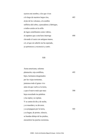 oyeron este nombre, a los que viven
a lo largo de nuestros largos ríos,                                  485
al pie de los volcanes, a la sombra
sulfúrica del cobre, a pescadores y labriegos,
a indios azules en la orilla
de lagos centelleantes como vidrios,
al zapatero que a esta hora interroga                                490
clavando el cuero con antiguas manos,
a ti, al que sin saberlo me ha esperado,
yo pertenezco y reconozco y canto.




                             XIII




Arena americana, solemne
plantación, roja cordillera,                                         495
hijos, hermanos desgranados
por las viejas tormentas,
juntemos todo el grano vivo
antes de que vuelva a la tierra,
y que el nuevo maíz que nace                                         500
haya escuchado tus palabras
y las repita y se repitan.
Y se canten de día y de noche,
y se muerdan y se devoren,
y se propaguen por la tierra,                                        505
y se hagan, de pronto, silencio,
se hundan debajo de las piedras,
encuentren las puertas nocturnas,




         CEME - Centro de Estudios Miguel Enríquez - Archivo Chile
 
