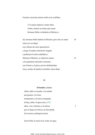 Nuestras vacas han muerto arriba en la cordillera.


      Y la sequía empieza a matar niños.
      Arriba, muchos no tienen qué comer.
      Hermano Pablo, tú hablarás al Ministro.»


(Sí, hermano Pablo hablará al Ministro, pero ellos no saben           10
cómo me ven llegar
esos sillones de cuero ignominioso
y luego la madera ministerial, fregada
y pulida por la saliva aduladora.)
Mentirá el Ministro, se sobará las manos,                             15
y las ganaderías del pobre comunero,
con el burro y el perro, por las deshilachadas
rocas, caerán, de hambre en hambre, hacia abajo.




                               III


                    El hambre y la ira
 Adiós, adiós a tu predio, a la sombra
 que ganaste, a la rama
 transparente, a la tierra consagrada,
 al buey, adiós, al agua avara, [297]
 adiós, a las vertientes, a la música                                  5
 que no llegó en la lluvia, al cinto pálido
 de la resaca y pedregosa aurora.


 Juan Ovalle, la mano te di, mano sin agua,




          CEME - Centro de Estudios Miguel Enríquez - Archivo Chile
 