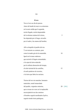 VII


                    El oro
Tuvo el oro ese día de pureza.
Antes de hundir de nuevo su estructura
en la sucia salida que lo aguarda,
recién llegado, recién desprendido
de la solemne estatua de la tierra,                            5
fue depurado por el fuego, envuelto
por el sudor y las manos del hombre.


Allí se despidió el pueblo del oro.
Y era terrestre su contacto, puro
como la madre gris de la esmeralda.                           10
Igual era la mano sudorosa
que recorrió el lingote enmarañado,
a la cepa de tierra reducida
por la infinita dimensión del tiempo,
al color terrenal de las semillas,                            15
al suelo poderoso de secretos,
a la tierra que labra los racimos.


Tierras del oro sin manchar, humanos
materiales, metal inmaculado
del pueblo, virginales minerías,                              20 [301]
que se tocan sin verse en la implacable
encrucijada de sus dos caminos:
el hombre seguirá mordiendo el polvo,
seguirá siendo tierra pedregosa,




  CEME - Centro de Estudios Miguel Enríquez - Archivo Chile
 