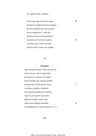 de vegetales altos y afilados.


   Al fin estás aquí, por fin nos dejas                              30
   un hueco en medio de la selva amarga,
   por fin te quedas tieso entre paredes
   que no traspasarás. Y cada día
   las flores como un río de perfume
   se juntaron al río de los muertos.                                35
   Las flores que la vida no tocaba
   cayeron sobre el hueco que dejaste.




                             XII


                        El hombre
Aquí encontré el amor. Nació en la arena,
creció sin voz, tocó los pedernales
de la dureza, y resistió a la muerte.
Aquí el hombre era vida que juntaba
la intacta luz, el mar sobreviviente,                                 5
y atacaba y cantaba y combatía
con la misma unidad de los metales.
Aquí los cementerios eran tierra
apenas levantada, cruces rotas,
sobre cuyas maderas derretidas                                       10
se adelantaban los vientos arenosos. [305]




                             XIII




         CEME - Centro de Estudios Miguel Enríquez - Archivo Chile
 