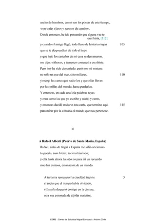 ancho de hombros, como son los poetas de este tiempo,
-con trajes claros y zapatos de camino-.
Desde entonces, he ido pensando que alguna vez te
                                   escribiría, [312]
y cuando el amigo llegó, todo lleno de historias tuyas              105
que se te desprendían de todo el traje
y que bajo los castaños de mi casa se derramaron,
me dijo: «Ahora», y tampoco comencé a escribirte.
Pero hoy ha sido demasiado: pasó por mi ventana
no sólo un ave del mar, sino millares,                              110
y recogí las cartas que nadie lee y que ellas llevan
por las orillas del mundo, hasta perderlas.
Y entonces, en cada una leía palabras tuyas
y eran como las que yo escribo y sueño y canto,
y entonces decidí enviarte esta carta, que termino aquí             115
para mirar por la ventana el mundo que nos pertenece.




                             II


A Rafael Alberti (Puerto de Santa María, España)
Rafael, antes de llegar a España me salió al camino
tu poesía, rosa literal, racimo biselado,
y ella hasta ahora ha sido no para mí un recuerdo
sino luz olorosa, emanación de un mundo.


   A tu tierra reseca por la crueldad trajiste                        5
   el rocío que el tiempo había olvidado,
   y España despertó contigo en la cintura,
   otra vez coronada de aljófar matutino.




        CEME - Centro de Estudios Miguel Enríquez - Archivo Chile
 