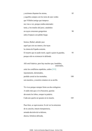 y aceitunas disputan las arenas,                                     85
y aquellos campos con los toros de ojos verdes
que Villalón (amigo que tampoco
me vino a ver, porque estaba enterrado)
tenía, y los toneles del jerez, catedrales
en cuyos corazones gongorinos                                        90
arde el topacio con pálido fuego.


Iremos, Rafael, adonde yace
aquel que con sus manos y las tuyas
la cintura de España sostenía.
El muerto que no pudo morir, aquel a quien tú guardas,               95
porque sólo tu existencia lo defiende.


Allí está Federico, pero hay muchos que, hundidos,
                                          enterrados,
entre las cordilleras españolas, caídos [315]
injustamente, derramados,
perdido cereal en las montañas,                                     100
son nuestros, y nosotros estamos en su arcilla.


Tú vives porque siempre fuiste un dios milagroso.
A nadie más que a ti te buscaron, querían
devorarte los lobos, romper tu poderío.
Cada uno quería ser gusano en tu muerte.                            105


Pues bien, se equivocaron. Es tal vez la estructura
de tu canción, intacta transparencia,
armada decisión de tu dulzura,
dureza, fortaleza delicada,




        CEME - Centro de Estudios Miguel Enríquez - Archivo Chile
 