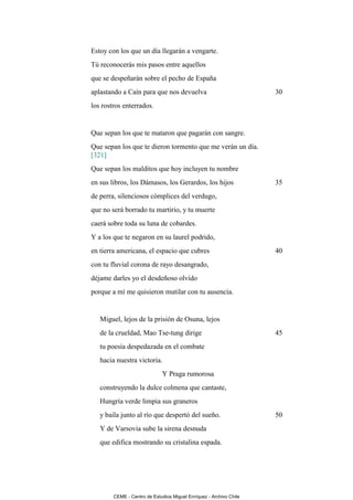 Estoy con los que un día llegarán a vengarte.
Tú reconocerás mis pasos entre aquellos
que se despeñarán sobre el pecho de España
aplastando a Caín para que nos devuelva                             30
los rostros enterrados.


Que sepan los que te mataron que pagarán con sangre.
Que sepan los que te dieron tormento que me verán un día.
[321]
Que sepan los malditos que hoy incluyen tu nombre
en sus libros, los Dámasos, los Gerardos, los hijos                 35
de perra, silenciosos cómplices del verdugo,
que no será borrado tu martirio, y tu muerte
caerá sobre toda su luna de cobardes.
Y a los que te negaron en su laurel podrido,
en tierra americana, el espacio que cubres                          40
con tu fluvial corona de rayo desangrado,
déjame darles yo el desdeñoso olvido
porque a mí me quisieron mutilar con tu ausencia.


   Miguel, lejos de la prisión de Osuna, lejos
   de la crueldad, Mao Tse-tung dirige                              45
   tu poesía despedazada en el combate
   hacia nuestra victoria.
                              Y Praga rumorosa
   construyendo la dulce colmena que cantaste,
   Hungría verde limpia sus graneros
   y baila junto al río que despertó del sueño.                     50
   Y de Varsovia sube la sirena desnuda
   que edifica mostrando su cristalina espada.




        CEME - Centro de Estudios Miguel Enríquez - Archivo Chile
 