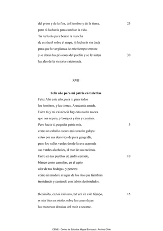 del preso y de la flor, del hombre y de la tierra,                     25
pero tú lucharás para cambiar la vida.
Tú lucharás para borrar la mancha
de estiércol sobre el mapa, tú lucharás sin duda
para que la vergüenza de este tiempo termine
y se abran las prisiones del pueblo y se levanten                      30
las alas de la victoria traicionada.




                              XVII


          Feliz año para mi patria en tinieblas
Feliz Año este año, para ti, para todos
los hombres, y las tierras, Araucanía amada.
Entre tú y mi existencia hay esta noche nueva
que nos separa, y bosques y ríos y caminos.
Pero hacia ti, pequeña patria mía,                                     5
como un caballo oscuro mi corazón galopa:
entro por sus desiertos de pura geografía,
paso los valles verdes donde la uva acumula
sus verdes alcoholes, el mar de sus racimos.
Entro en tus pueblos de jardín cerrado,                                10
blanco como camelias, en el agrio
olor de tus bodegas, y penetro
como un madero al agua de los ríos que tiemblan
trepidando y cantando con labios desbordados.


Recuerdo, en los caminos, tal vez en este tiempo,                      15
o más bien en otoño, sobre las casas dejan
las mazorcas doradas del maíz a secarse,




           CEME - Centro de Estudios Miguel Enríquez - Archivo Chile
 