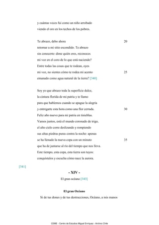 y cuántas veces fui como un niño arrobado
        viendo el oro en los techos de los pobres.


        Te abrazo, debo ahora                                                  20
        retornar a mi sitio escondido. Te abrazo
        sin conocerte: dime quién eres, reconoces
        mi voz en el coro de lo que está naciendo?
        Entre todas las cosas que te rodean, oyes
        mi voz, no sientes cómo te rodea mi acento                             25
        emanado como agua natural de la tierra? [340]


        Soy yo que abrazo toda la superficie dulce,
        la cintura florida de mi patria y te llamo
        para que hablemos cuando se apague la alegría
        y entregarte esta hora como una flor cerrada.                          30
        Feliz año nuevo para mi patria en tinieblas.
        Vamos juntos, está el mundo coronado de trigo,
        el alto cielo corre deslizando y rompiendo
        sus altas piedras puras contra la noche: apenas
        se ha llenado la nueva copa con un minuto                              35
        que ha de juntarse al río del tiempo que nos lleva.
        Este tiempo, esta copa, esta tierra son tuyos:
        conquístalos y escucha cómo nace la aurora.

[341]
                                    - XIV -
                            El gran océano [343]


                               El gran Océano
          Si de tus dones y de tus destrucciones, Océano, a mis manos




                   CEME - Centro de Estudios Miguel Enríquez - Archivo Chile
 