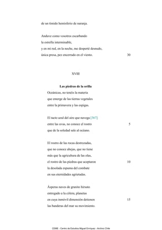 de un tímido hemisferio de naranja.


Anduve como vosotros escarbando
la estrella interminable,
y en mi red, en la noche, me desperté desnudo,
única presa, pez encerrado en el viento.                            30




                           XVIII


               Las piedras de la orilla
     Oceánicas, no tenéis la materia
     que emerge de las tierras vegetales
     entre la primavera y las espigas.


     El tacto azul del aire que navega [367]
     entre las uvas, no conoce el rostro                            5
     que de la soledad sale al océano.


     El rostro de las rocas destrozadas,
     que no conoce abejas, que no tiene
     más que la agricultura de las olas,
     el rostro de las piedras que aceptaron                         10
     la desolada espuma del combate
     en sus eternidades agrietadas.


     Ásperas naves de granito hirsuto
     entregado a la cólera, planetas
     en cuya inmóvil dimensión detienen                             15
     las banderas del mar su movimiento.




        CEME - Centro de Estudios Miguel Enríquez - Archivo Chile
 