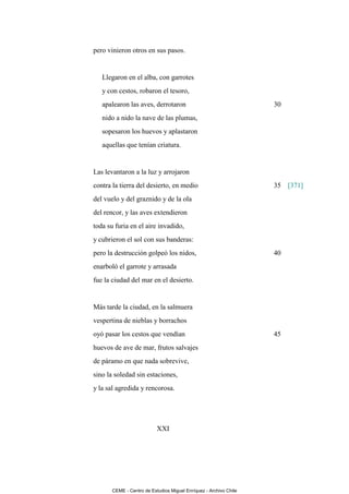 pero vinieron otros en sus pasos.


   Llegaron en el alba, con garrotes
   y con cestos, robaron el tesoro,
   apalearon las aves, derrotaron                                  30
   nido a nido la nave de las plumas,
   sopesaron los huevos y aplastaron
   aquellas que tenían criatura.


Las levantaron a la luz y arrojaron
contra la tierra del desierto, en medio                            35 [371]
del vuelo y del graznido y de la ola
del rencor, y las aves extendieron
toda su furia en el aire invadido,
y cubrieron el sol con sus banderas:
pero la destrucción golpeó los nidos,                              40
enarboló el garrote y arrasada
fue la ciudad del mar en el desierto.


Más tarde la ciudad, en la salmuera
vespertina de nieblas y borrachos
oyó pasar los cestos que vendían                                   45
huevos de ave de mar, frutos salvajes
de páramo en que nada sobrevive,
sino la soledad sin estaciones,
y la sal agredida y rencorosa.




                           XXI




       CEME - Centro de Estudios Miguel Enríquez - Archivo Chile
 