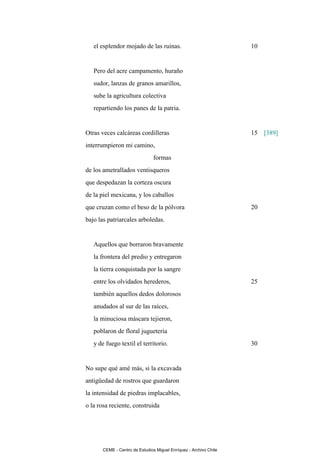 el esplendor mojado de las ruinas.                              10


   Pero del acre campamento, huraño
   sudor, lanzas de granos amarillos,
   sube la agricultura colectiva
   repartiendo los panes de la patria.


Otras veces calcáreas cordilleras                                  15 [389]
interrumpieron mi camino,
                                formas
de los ametrallados ventisqueros
que despedazan la corteza oscura
de la piel mexicana, y los caballos
que cruzan como el beso de la pólvora                              20
bajo las patriarcales arboledas.


   Aquellos que borraron bravamente
   la frontera del predio y entregaron
   la tierra conquistada por la sangre
   entre los olvidados herederos,                                  25
   también aquellos dedos dolorosos
   anudados al sur de las raíces,
   la minuciosa máscara tejieron,
   poblaron de floral juguetería
   y de fuego textil el territorio.                                30


No supe qué amé más, si la excavada
antigüedad de rostros que guardaron
la intensidad de piedras implacables,
o la rosa reciente, construida




       CEME - Centro de Estudios Miguel Enríquez - Archivo Chile
 
