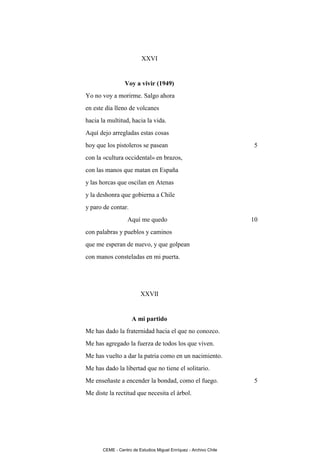 XXVI


                 Voy a vivir (1949)
Yo no voy a morirme. Salgo ahora
en este día lleno de volcanes
hacia la multitud, hacia la vida.
Aquí dejo arregladas estas cosas
hoy que los pistoleros se pasean                                   5
con la «cultura occidental» en brazos,
con las manos que matan en España
y las horcas que oscilan en Atenas
y la deshonra que gobierna a Chile
y paro de contar.
                   Aquí me quedo                                   10
con palabras y pueblos y caminos
que me esperan de nuevo, y que golpean
con manos consteladas en mi puerta.




                         XXVII


                     A mi partido
Me has dado la fraternidad hacia el que no conozco.
Me has agregado la fuerza de todos los que viven.
Me has vuelto a dar la patria como en un nacimiento.
Me has dado la libertad que no tiene el solitario.
Me enseñaste a encender la bondad, como el fuego.                  5
Me diste la rectitud que necesita el árbol.




       CEME - Centro de Estudios Miguel Enríquez - Archivo Chile
 