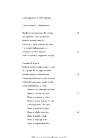 Luego golpeamos el rostro enemigo.


Luego cortamos el valiente cuello.


Qué hermosa fue la sangre del verdugo                                   20
que repartimos como una granada,
mientras ardía viva todavía.
Luego, en el pecho entramos una lanza
y el corazón alado como un ave
entregamos al árbol araucano.                                           25
Subió un rumor de sangre hasta su copa.


Entonces, de la tierra
hecha de nuestros cuerpos, nació el canto
de la guerra, del sol, de las cosechas,
hacia la magnitud de los volcanes.                                      30
Entonces repartimos el corazón sangrante.
Yo hundí los dientes en aquella corola
cumpliendo el rito de la tierra:
      «Dame tu frío, extranjero malvado.
      Dame tu valor de gran tigre.                                      35
      Dame en tu sangre tu cólera.
      Dame tu muerte para que me siga
      y lleve el espanto a los tuyos.
      Dame la guerra que trajiste.
      Dame tu caballo y tus ojos.                                       40
      Dame la tiniebla torcida.
      Dame la madre del maíz
      Dame la lengua del caballo.




            CEME - Centro de Estudios Miguel Enríquez - Archivo Chile
 